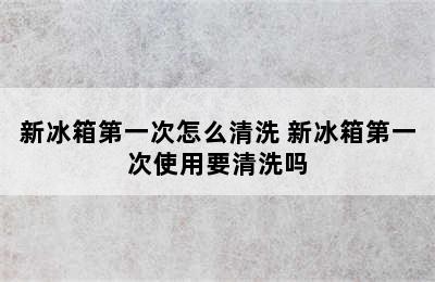 新冰箱第一次怎么清洗 新冰箱第一次使用要清洗吗